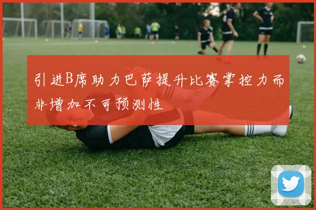 引进B席助力巴萨提升比赛掌控力而非增加不可预测性
