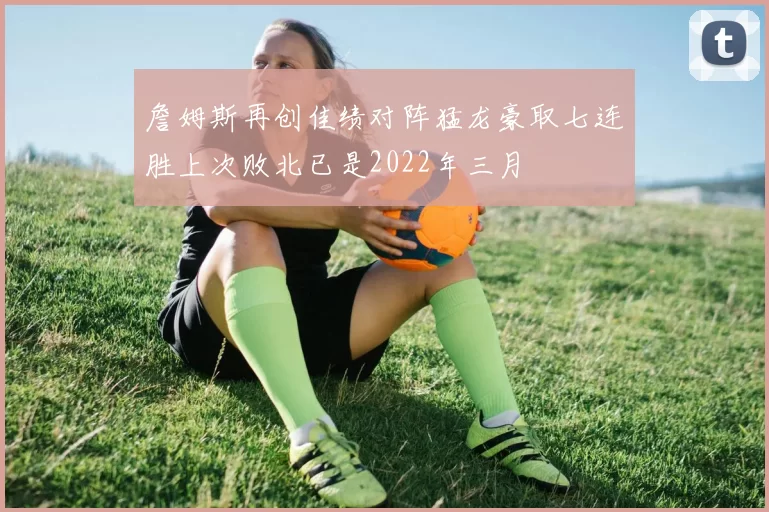詹姆斯再创佳绩对阵猛龙豪取七连胜上次败北已是2022年三月