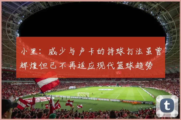 小里：威少与卢卡的持球打法虽曾辉煌但已不再适应现代篮球趋势