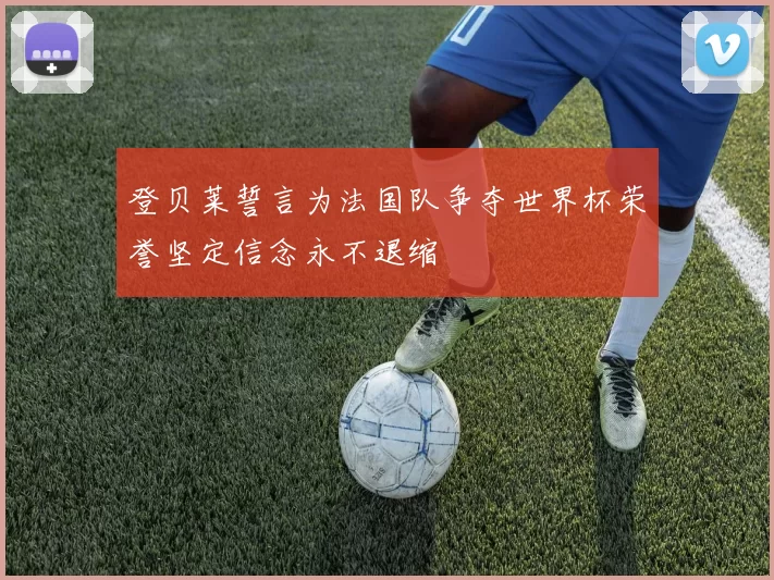登贝莱誓言为法国队争夺世界杯荣誉坚定信念永不退缩