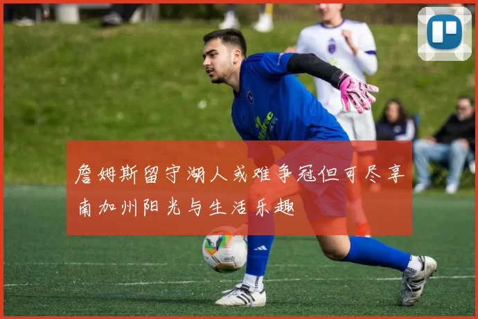 詹姆斯留守湖人或难争冠但可尽享南加州阳光与生活乐趣