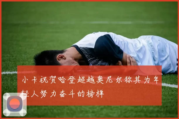 小卡祝贺哈登超越奥尼尔称其为年轻人努力奋斗的榜样