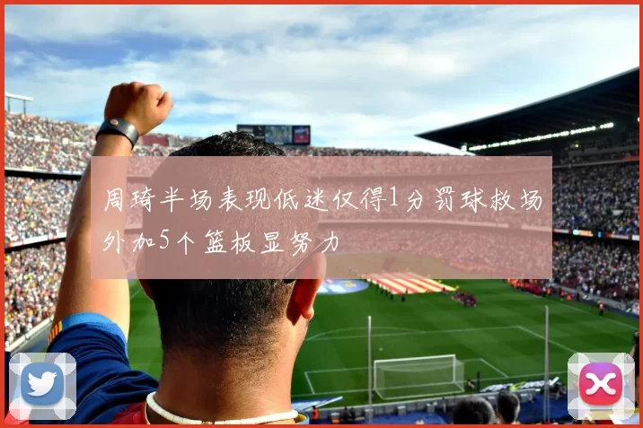 周琦半场表现低迷仅得1分罚球救场外加5个篮板显努力