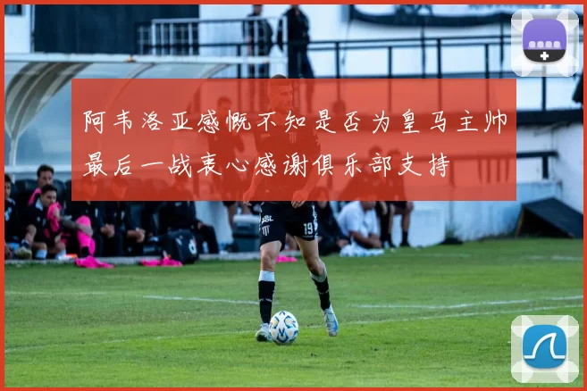 阿韦洛亚感慨不知是否为皇马主帅最后一战衷心感谢俱乐部支持