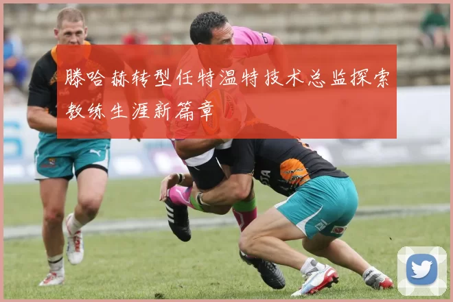 滕哈赫转型任特温特技术总监探索教练生涯新篇章
