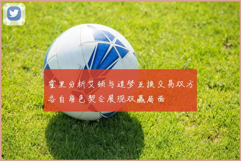 霍里分析艾顿与追梦互换交易双方各自角色契合展现双赢局面